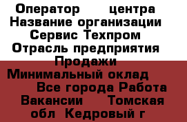 Оператор Call-центра › Название организации ­ Сервис Техпром › Отрасль предприятия ­ Продажи › Минимальный оклад ­ 28 000 - Все города Работа » Вакансии   . Томская обл.,Кедровый г.